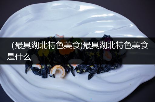 （最具湖北特色美食)最具湖北特色美食是什么